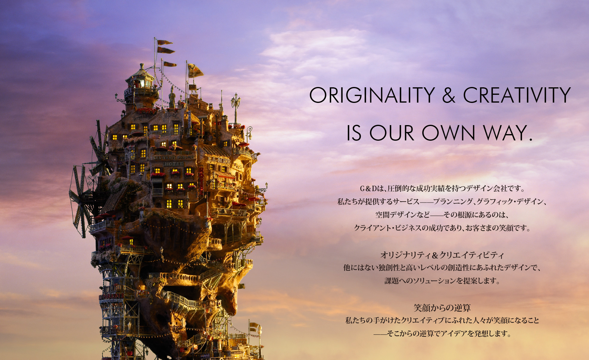 ORIGINALITY & CREATIVITY IS OUR OWN WAY.
    G&Dは、圧倒的な成功実績を持つデザイン会社です。 私たちが提供するサービスプランニング、グラフィック・デザイン、 空間デザインなど̶̶その根源にあるのは、 クライアント・ビジネスの成功であり、お客さまの笑顔です。
    オリジナリティ&クリエイティビティ 他にはない独創性と高いレベルの創造性にあふれたデザインで、
    課題へのソリューションを提案します。
    笑顔からの逆算 私たちの手がけたクリエイティブにふれた人々が笑顔になること
    ̶̶そこからの逆算でアイデアを発想します。